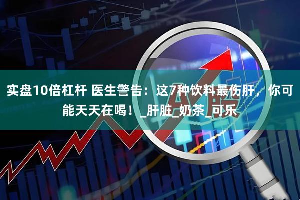 实盘10倍杠杆 医生警告：这7种饮料最伤肝，你可能天天在喝！_肝脏_奶茶_可乐