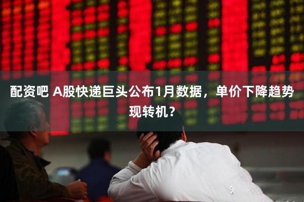 配资吧 A股快递巨头公布1月数据，单价下降趋势现转机？