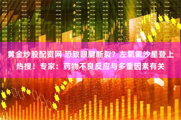 黄金炒股配资网 恐致跟腱断裂？左氧氟沙星登上热搜！专家：药物不良反应与多重因素有关