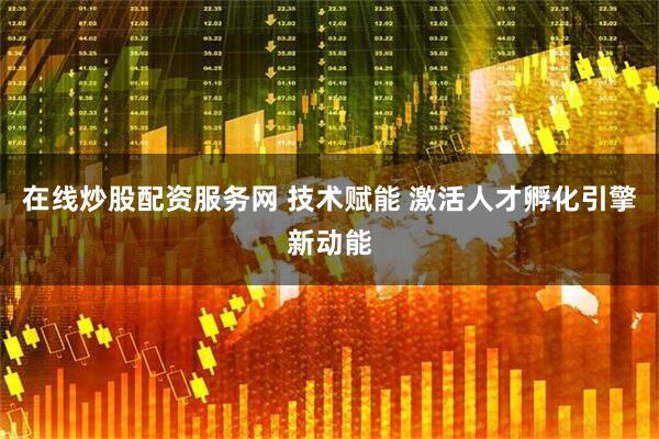 在线炒股配资服务网 技术赋能 激活人才孵化引擎新动能