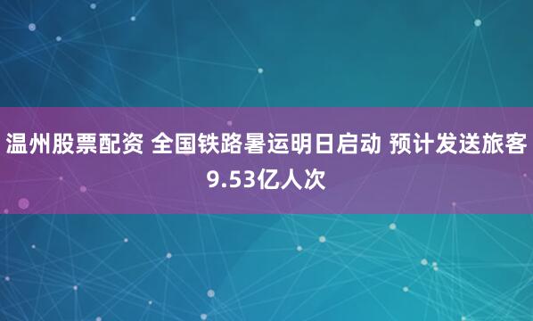 温州股票配资 全国铁路暑运明日启动 预计发送旅客9.53亿人次