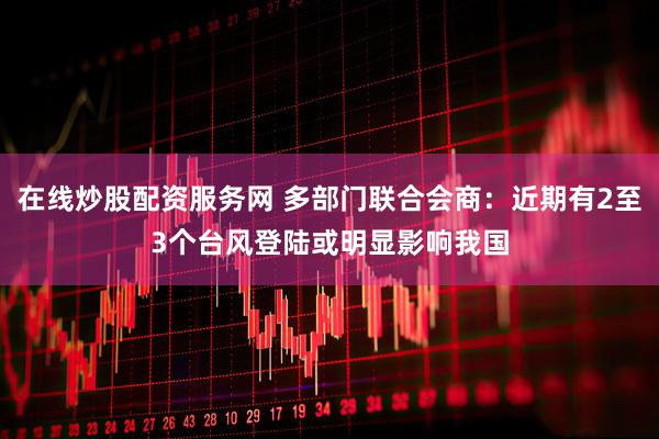 在线炒股配资服务网 多部门联合会商：近期有2至3个台风登陆或明显影响我国
