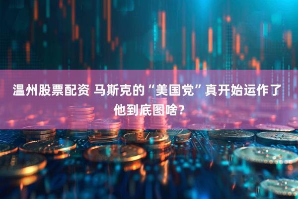 温州股票配资 马斯克的“美国党”真开始运作了 他到底图啥？