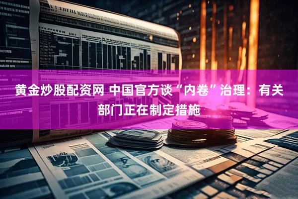 黄金炒股配资网 中国官方谈“内卷”治理：有关部门正在制定措施