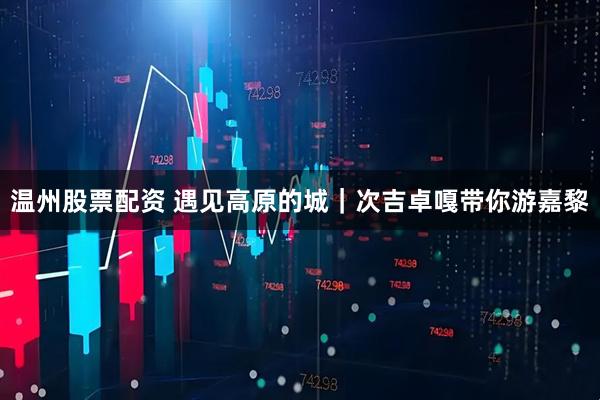 温州股票配资 遇见高原的城｜次吉卓嘎带你游嘉黎