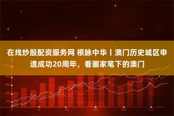 在线炒股配资服务网 根脉中华丨澳门历史城区申遗成功20周年，看画家笔下的澳门