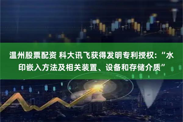 温州股票配资 科大讯飞获得发明专利授权: “水印嵌入方法及相关装置、设备和存储介质”