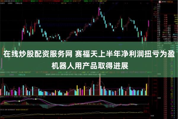在线炒股配资服务网 赛福天上半年净利润扭亏为盈 机器人用产品取得进展