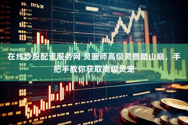 在线炒股配资服务网 灵画师高级灵兽踏山巅，手把手教你获取高级灵宠