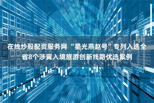 在线炒股配资服务网 “星光燕赵号”专列入选全省8个涉冀入境旅游创新线路优选案例