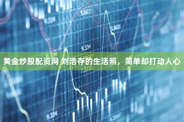 黄金炒股配资网 刘浩存的生活照，简单却打动人心