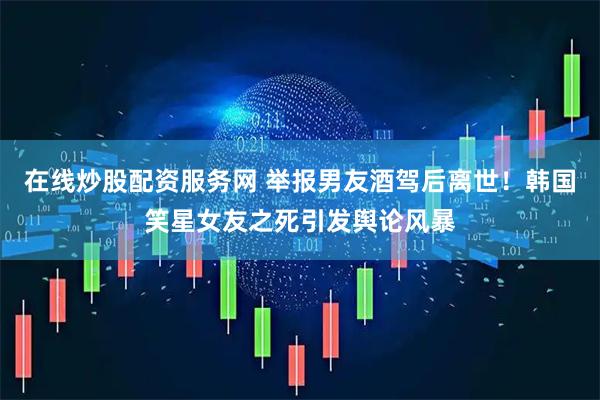 在线炒股配资服务网 举报男友酒驾后离世！韩国笑星女友之死引发舆论风暴