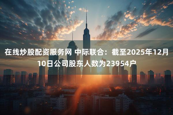 在线炒股配资服务网 中际联合：截至2025年12月10日公司股东人数为23954户