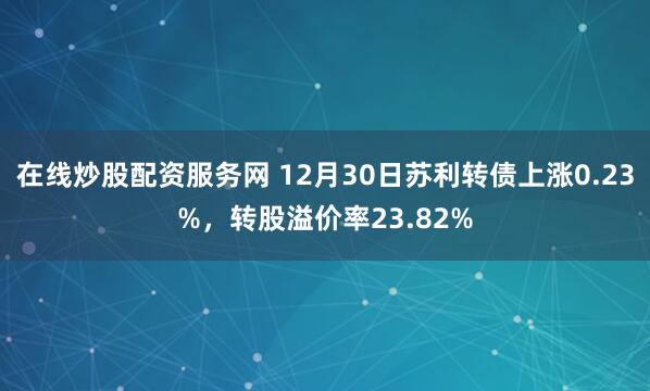 在线炒股配资服务网 12月30日苏利转债上涨0.23%，转股溢价率23.82%