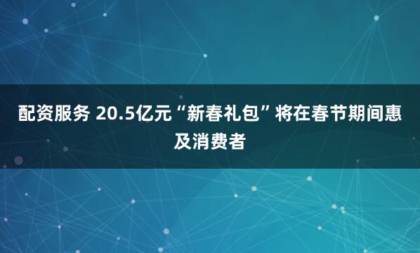 配资服务 20.5亿元“新春礼包”将在春节期间惠及消费者