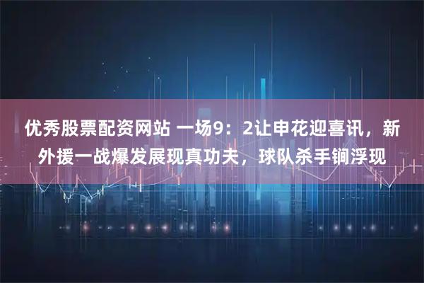 优秀股票配资网站 一场9:2让申花迎喜讯,新外援一战爆发展现真功夫,球队杀手锏浮现